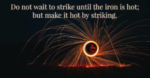 Change Now - Do not wait to strike until the iron is hot